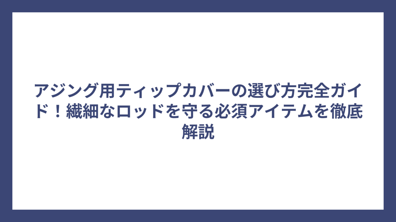 アジング用ティップカバーの選び方完全ガイド！繊細なロッドを守る必須アイテムを徹底解説
