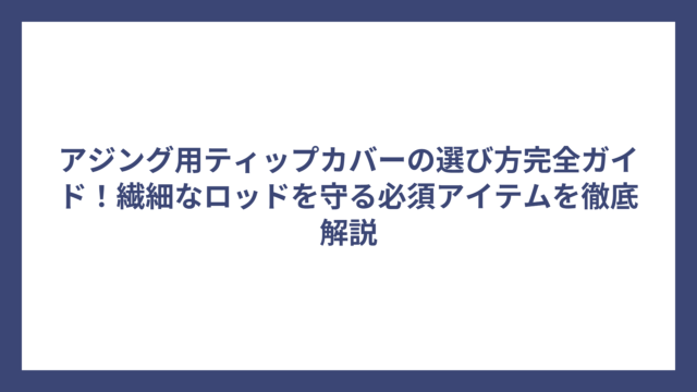 アジング用ティップカバーの選び方完全ガイド！繊細なロッドを守る必須アイテムを徹底解説
