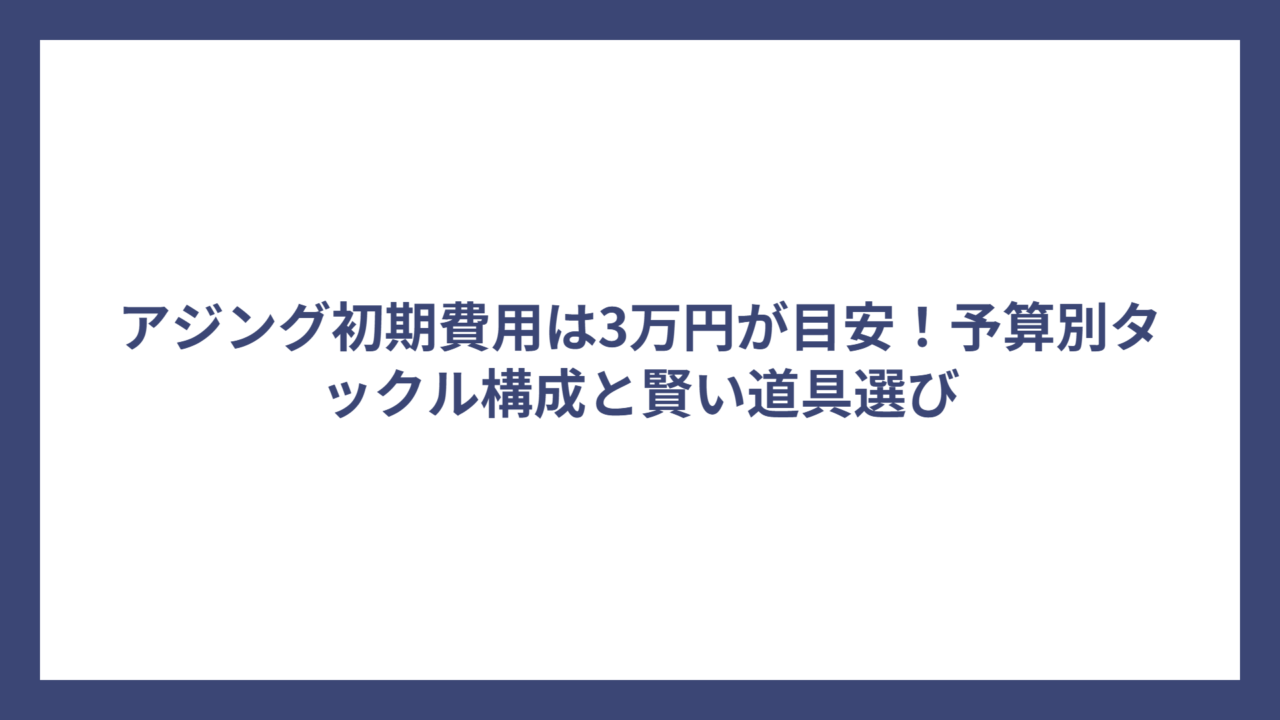 アジング初期費用は3万円が目安！予算別タックル構成と賢い道具選び
