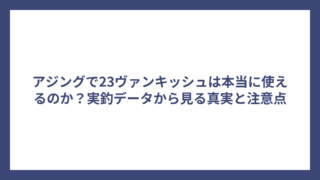 アジングで23ヴァンキッシュは本当に使えるのか？実釣データから見る真実と注意点