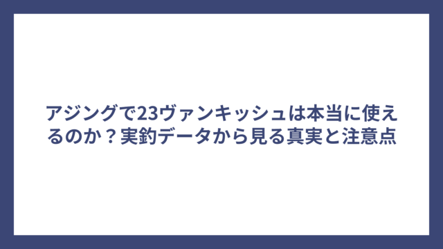 アジングで23ヴァンキッシュは本当に使えるのか？実釣データから見る真実と注意点