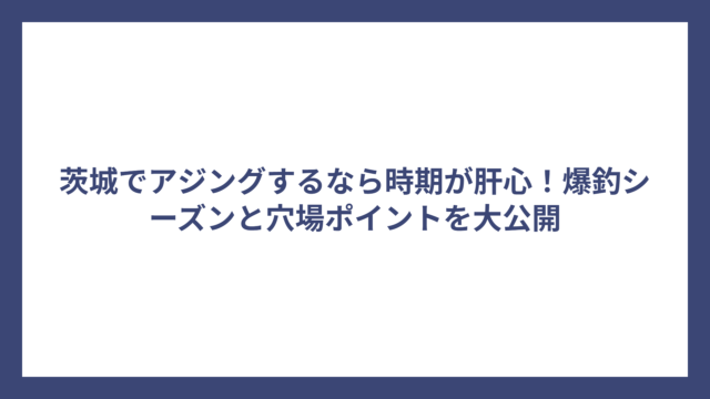茨城でアジングするなら時期が肝心！爆釣シーズンと穴場ポイントを大公開