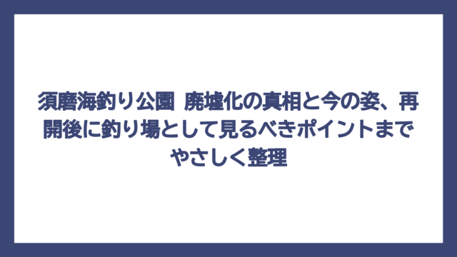 須磨海釣り公園 廃墟化の真相と今の姿、再開後に釣り場として見るべきポイントまでやさしく整理