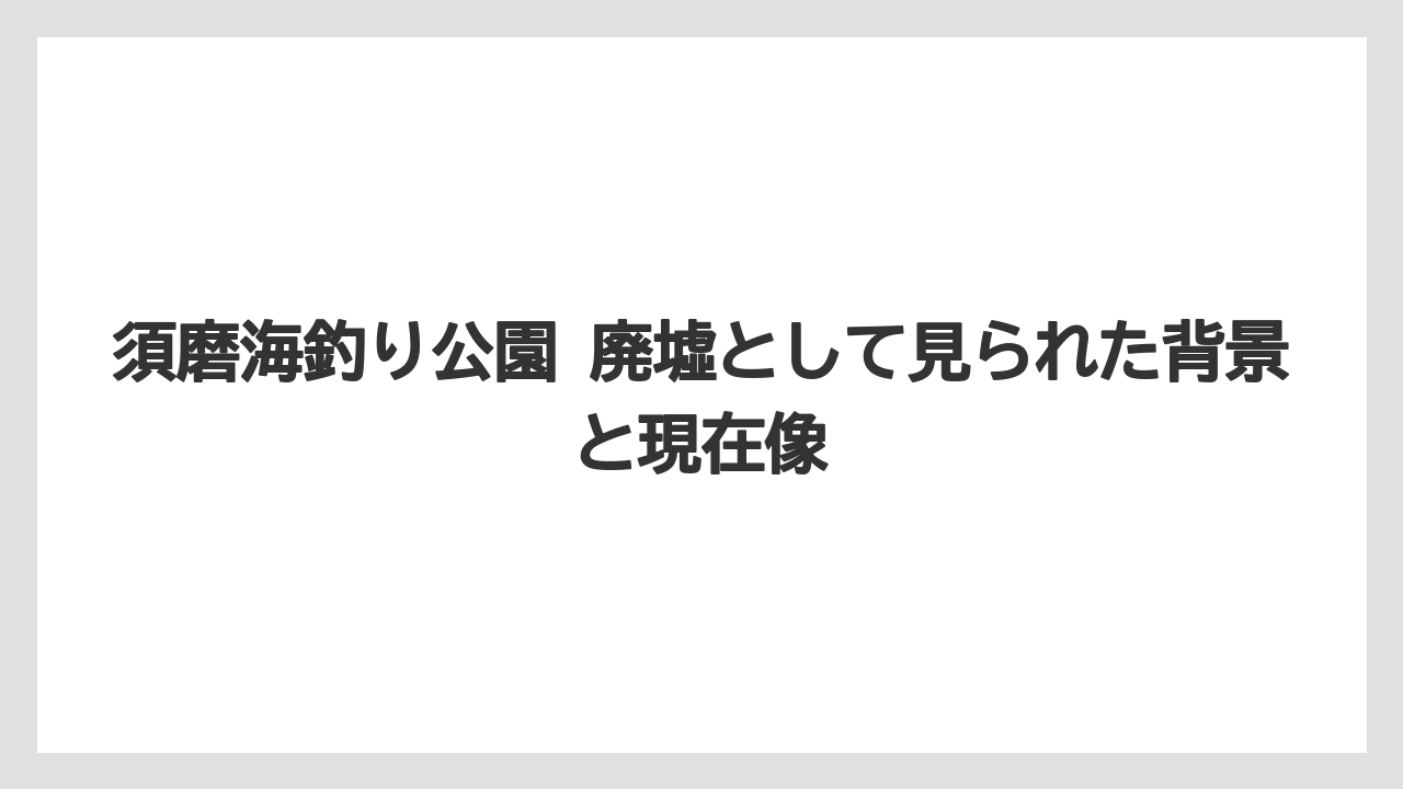 須磨海釣り公園 廃墟として見られた背景と現在像